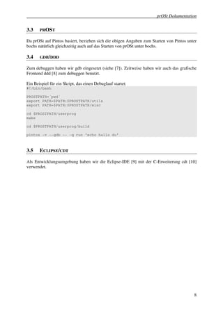 prOSt Dokumentation


3.3    PROST

Da prOSt auf Pintos basiert, beziehen sich die obigen Angaben zum Starten von Pintos unter
bochs natürlich gleichzeitig auch auf das Starten von prOSt unter bochs.

3.4    GDB/DDD

Zum debuggen haben wir gdb eingesetzt (siehe [7]). Zeitweise haben wir auch das grafische
Frontend ddd [8] zum debuggen benutzt.

Ein Beispiel für ein Skript, das einen Debuglauf startet:
#!/bin/bash

PROSTPATH=´pwd´
export PATH=$PATH:$PROSTPATH/utils
export PATH=$PATH:$PROSTPATH/misc

cd $PROSTPATH/userprog
make

cd $PROSTPATH/userprog/build

pintos -v --gdb -- -q run 'echo hallo du'



3.5    ECLIPSE/CDT

Als Entwicklungsumgebung haben wir die Eclipse-IDE [9] mit der C-Erweiterung cdt [10]
verwendet.




                                                                                        8
 
