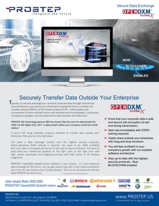 • Know that your corporate data is safe
and secure with encryption at rest
and during transmission.
• Start use immediately with ZERO
training required.
• Easily share outside your enterprise
with drag and drop functions
• You will feel confident in your
company's growth with our scalable
software architecture
• Stay up-to-date with the highest
security protocols - Now
BLOCKCHAIN enabled
Securely Transfer Data Outside Your Enterprise
Join more than 500,000
PROSTEP OpenDXM GlobalX Users
Typically, to securely exchange your sensitive corporate data through internal and
external domains, you would use a third-party hosting file service, a simple mail
transfer protocol (SMTP), or file transfer protocol (FTP). Unfortunately, the
convenience of these methods comes with potential security drawbacks, control and
transparency dangers, and the potential for data breaches and hefty fines.
PROSTEP INC technology partner IBM has shown that the cost of a data breach for
2018 is .4 higher than 2017. A data breach within your company could cost 3.8
million.1
If you re still using outdated, unsecure methods to transfer data outside your
enterprise, then you re in the right place.
You want a data exchange process with the highest security protocols,
where absolutely ERO training is required. You want to be 100 confident
that your data is encrypted and secure at rest and during transmission. You want to
easily send your intellectual property to the right users at the right time with
high speed, automated and integrated process with PLM, email, or OS desktop
integration.
PROSTEP's OpenDXM GlobalX server software is your answer. It is the enterprise
data exchange for the future. You can get started now with a free initial consultation
and a free 30 user license, yours to keep forever. This is a no risk chance to find out
what PROSTEP can do for you. 1 - https://www.ibm.com/security/data-breach
Secure Data Exchange
PROSTEP INC
300 Park Street Suite 410 Birmingham, MI 48009
Toll Free U.S. 8-PROSTEP-01 (877-678-3701) Fax: (877-678-3702) E-Mail: infocenter@prostep.com
www.PROSTEP.US
© 2018 PROSTEP INC. All rights reserved.
NOW
BLOCKCHAIN
ENABLED
 