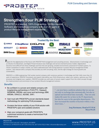 • Be confident in a proven and reliable company with
longstanding partnerships in PLM (PTC, Dassault,
SIEMENS, ARENA, and more) and technology (IBM,
ARENA, ORACLE, ADOBE, SAP)
• Gain trust with PROSTEP's proven standards-based
methodology for optimizing PLM processes
• Envision the future viability of your PLM solution with
PROSTEP's open and scalable solutions
• Align your company's goals with PROSTEP's
customized solutions to create a harmonized PLM
infrastructure
Benefits
d
T y hT y
PL on t n an Ser e
" ...we now have a uniform solution that we can use
not only to exchange data automatically, but also to
upload and download data manually... That not only
makes life easier for us here in the IT department,
but also for users in the specialist departments... We
have increased the number of licenses within a very
short time..."
P P PLMPPP P P PLM
0
PLM
P P 100% PLM PLM
P P PLM PLM
P P
S h P S y
PROSTEP a ea n En neer n en or e tra
So t are an on t n om an t o er ear o
ro t e e mana ement e er en e
PROSTEP INC
300 Park Street Suite 410 Birmingham, MI 48009
Toll Free U.S. 8-PROSTEP-01 (877-678-3701) Fax: (877-678-3702) E-Mail: infocenter@prostep.com
www.PROSTEP.US
© 2018 PROSTEP INC. All rights reserved.
 