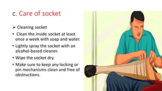 c. Care of socket
 Cleaning socket
• Clean the inside socket at least
once a week with soap and water.
• Lightly spray the socket with an
alcohol-based cleaner.
• Wipe the socket dry.
• Make sure to keep any locking or
pin mechanisms clean and free of
obstructions.
 