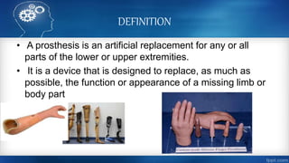 DEFINITION
• A prosthesis is an artificial replacement for any or all
parts of the lower or upper extremities.
• It is a device that is designed to replace, as much as
possible, the function or appearance of a missing limb or
body part
 