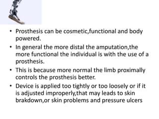 • Prosthesis can be cosmetic,functional and body
powered.
• In general the more distal the amputation,the
more functional the individual is with the use of a
prosthesis.
• This is because more normal the limb proximally
controls the prosthesis better.
• Device is applied too tightly or too loosely or if it
is adjusted improperly,that may leads to skin
brakdown,or skin problems and pressure ulcers
 