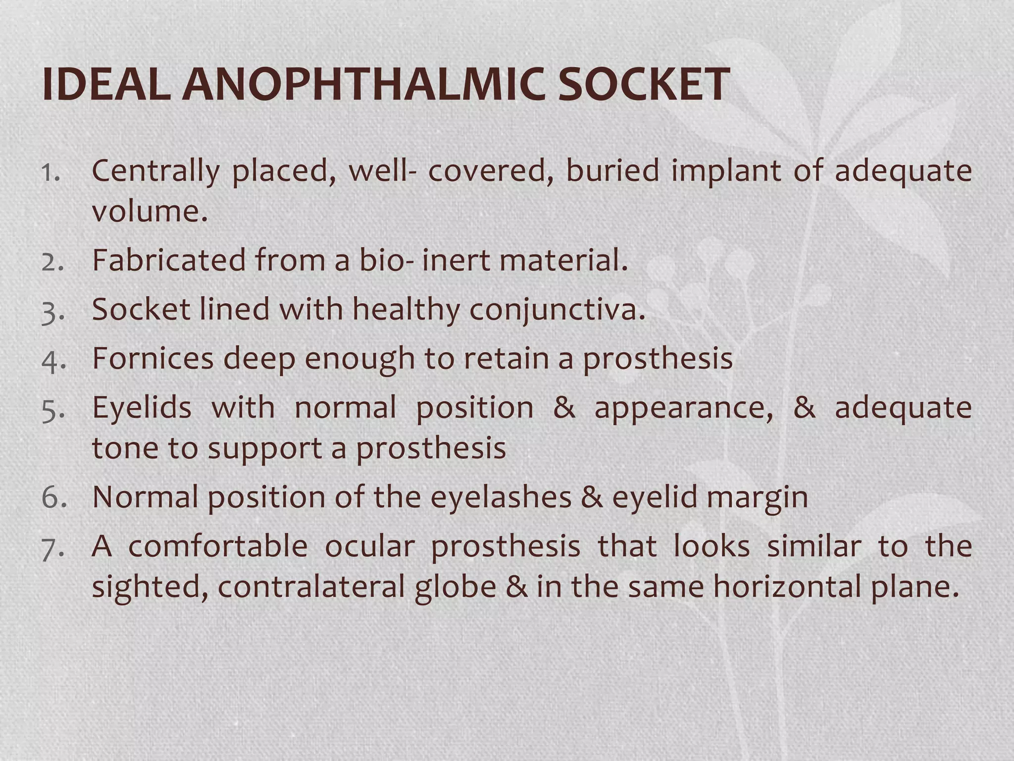 IDEAL ANOPHTHALMIC SOCKET
1. Centrally placed, well- covered, buried implant of adequate
volume.
2. Fabricated from a bio- inert material.
3. Socket lined with healthy conjunctiva.
4. Fornices deep enough to retain a prosthesis
5. Eyelids with normal position & appearance, & adequate
tone to support a prosthesis
6. Normal position of the eyelashes & eyelid margin
7. A comfortable ocular prosthesis that looks similar to the
sighted, contralateral globe & in the same horizontal plane.
 