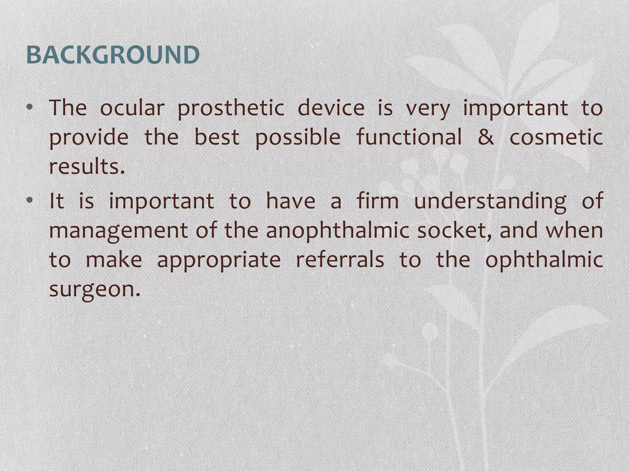 BACKGROUND
• The ocular prosthetic device is very important to
provide the best possible functional & cosmetic
results.
• It is important to have a firm understanding of
management of the anophthalmic socket, and when
to make appropriate referrals to the ophthalmic
surgeon.
 