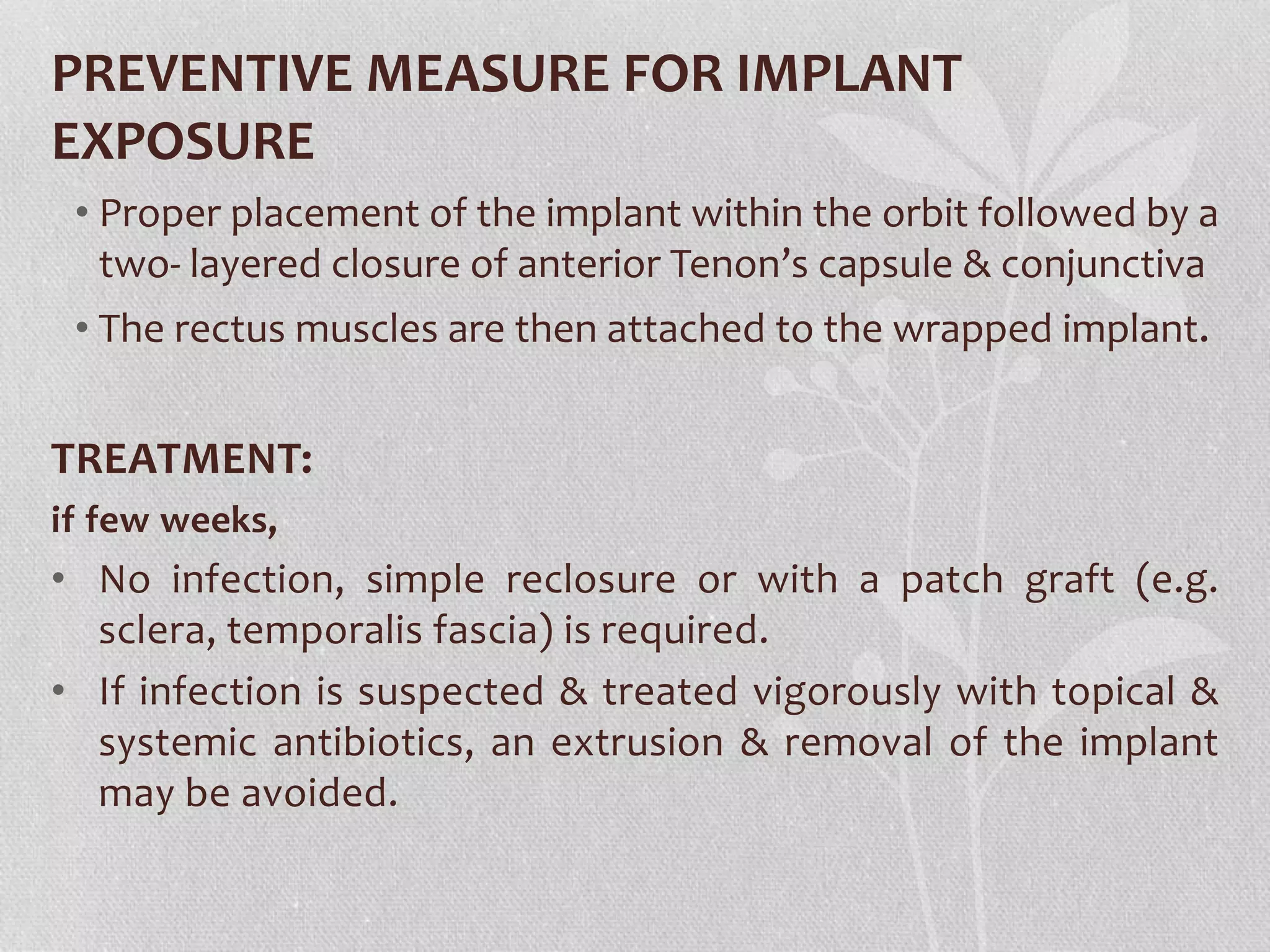 PREVENTIVE MEASURE FOR IMPLANT
EXPOSURE
• Proper placement of the implant within the orbit followed by a
two- layered closure of anterior Tenon’s capsule & conjunctiva
• The rectus muscles are then attached to the wrapped implant.
TREATMENT:
if few weeks,
• No infection, simple reclosure or with a patch graft (e.g.
sclera, temporalis fascia) is required.
• If infection is suspected & treated vigorously with topical &
systemic antibiotics, an extrusion & removal of the implant
may be avoided.
 