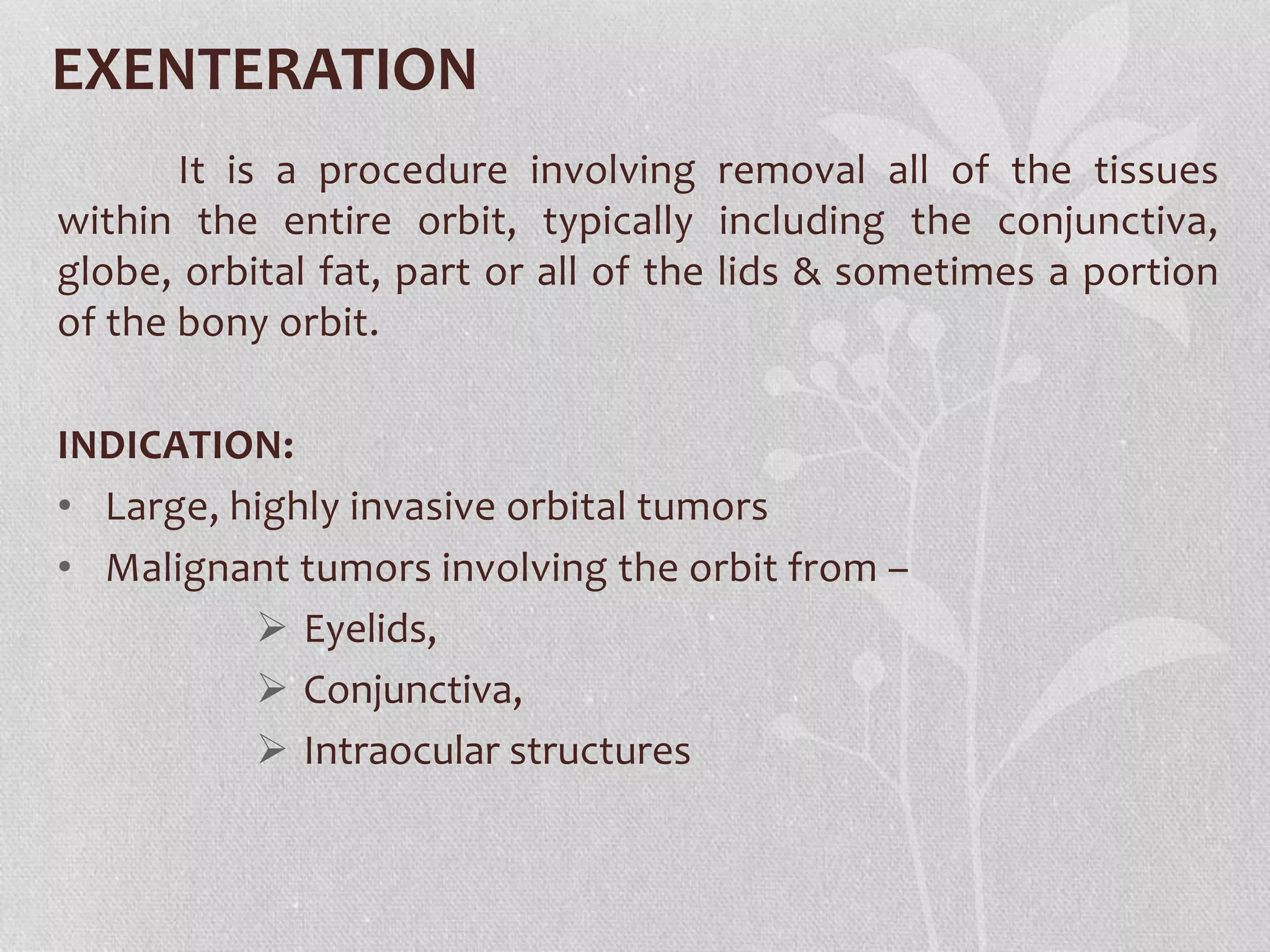 EXENTERATION
It is a procedure involving removal all of the tissues
within the entire orbit, typically including the conjunctiva,
globe, orbital fat, part or all of the lids & sometimes a portion
of the bony orbit.
INDICATION:
• Large, highly invasive orbital tumors
• Malignant tumors involving the orbit from –
 Eyelids,
 Conjunctiva,
 Intraocular structures
 