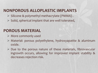 NONPOROUS ALLOPLASTIC IMPLANTS
 Silicone & polymethyl methacrylate (PMMA) .
 Solid, spherical implant that are well tolerated,
POROUS MATERIAL
 More commonly used
 Material: porous polyethylene, hydroxyapatite & aluminum
oxide.
 Due to the porous nature of these materials, fibrovascular
ingrowth occurs, allowing for improved implant stability &
decreases rejection risk.
 