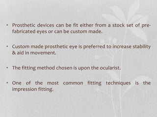 • Prosthetic devices can be fit either from a stock set of pre-
fabricated eyes or can be custom made.
• Custom made prosthetic eye is preferred to increase stability
& aid in movement.
• The fitting method chosen is upon the ocularist.
• One of the most common fitting techniques is the
impression fitting.
 