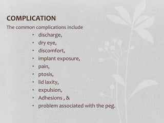 COMPLICATION
The common complications include
• discharge,
• dry eye,
• discomfort,
• implant exposure,
• pain,
• ptosis,
• lid laxity,
• expulsion,
• Adhesions , &
• problem associated with the peg.
 