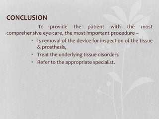 CONCLUSION
To provide the patient with the most
comprehensive eye care, the most important procedure –
• Is removal of the device for inspection of the tissue
& prosthesis,
• Treat the underlying tissue disorders
• Refer to the appropriate specialist.
 