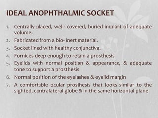 IDEAL ANOPHTHALMIC SOCKET
1. Centrally placed, well- covered, buried implant of adequate
volume.
2. Fabricated from a bio- inert material.
3. Socket lined with healthy conjunctiva.
4. Fornices deep enough to retain a prosthesis
5. Eyelids with normal position & appearance, & adequate
tone to support a prosthesis
6. Normal position of the eyelashes & eyelid margin
7. A comfortable ocular prosthesis that looks similar to the
sighted, contralateral globe & in the same horizontal plane.
 
