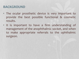 BACKGROUND
• The ocular prosthetic device is very important to
provide the best possible functional & cosmetic
results.
• It is important to have a firm understanding of
management of the anophthalmic socket, and when
to make appropriate referrals to the ophthalmic
surgeon.
 