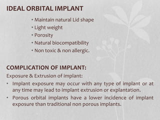 IDEAL ORBITAL IMPLANT
• Maintain natural Lid shape
• Light weight
• Porosity
• Natural biocompatibility
• Non toxic & non allergic.
COMPLICATION OF IMPLANT:
Exposure & Extrusion of implant:
• Implant exposure may occur with any type of implant or at
any time may lead to implant extrusion or explantation.
• Porous orbital implants have a lower incidence of implant
exposure than traditional non porous implants.
 