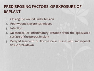 PREDISPOSING FACTORS OF EXPOSURE OF
IMPLANT
1. Closing the wound under tension
2. Poor wound closure techniques
3. Infection
4. Mechanical or inflammatory irritation from the speculated
surface of the porous implant
5. Delayed ingrowth of fibrovascular tissue with subsequent
tissue breakdown
 