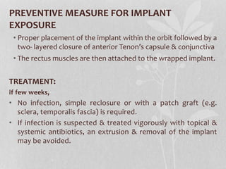 PREVENTIVE MEASURE FOR IMPLANT
EXPOSURE
• Proper placement of the implant within the orbit followed by a
two- layered closure of anterior Tenon’s capsule & conjunctiva
• The rectus muscles are then attached to the wrapped implant.
TREATMENT:
if few weeks,
• No infection, simple reclosure or with a patch graft (e.g.
sclera, temporalis fascia) is required.
• If infection is suspected & treated vigorously with topical &
systemic antibiotics, an extrusion & removal of the implant
may be avoided.
 