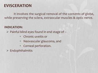 EVISCERATION
It involves the surgical removal of the contents of globe,
while preserving the sclera, extraocular muscles & optic nerve.
INDICATION:
 Painful blind eyes found in end stage of –
• Chronic uveitis or
• Neovascular glaucoma, and
• Corneal perforation.
 Endophthalmitis
 