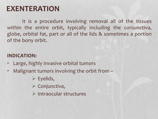 EXENTERATION
It is a procedure involving removal all of the tissues
within the entire orbit, typically including the conjunctiva,
globe, orbital fat, part or all of the lids & sometimes a portion
of the bony orbit.
INDICATION:
• Large, highly invasive orbital tumors
• Malignant tumors involving the orbit from –
 Eyelids,
 Conjunctiva,
 Intraocular structures
 