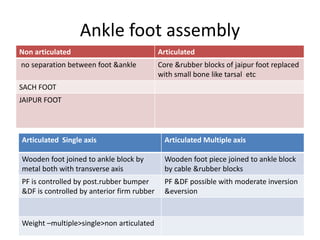 Ankle foot assembly
Non articulated Articulated
no separation between foot &ankle Core &rubber blocks of jaipur foot replaced
with small bone like tarsal etc
SACH FOOT
JAIPUR FOOT
Articulated Single axis Articulated Multiple axis
Wooden foot joined to ankle block by
metal both with transverse axis
Wooden foot piece joined to ankle block
by cable &rubber blocks
PF is controlled by post.rubber bumper
&DF is controlled by anterior firm rubber
PF &DF possible with moderate inversion
&eversion
Weight –multiple>single>non articulated
 