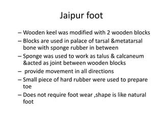 Jaipur foot
– Wooden keel was modified with 2 wooden blocks
– Blocks are used in palace of tarsal &metatarsal
bone with sponge rubber in between
– Sponge was used to work as talus & calcaneum
&acted as joint between wooden blocks
– provide movement in all directions
– Small piece of hard rubber were used to prepare
toe
– Does not require foot wear ,shape is like natural
foot
 