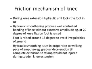 Friction mechanism of knee
– During knee extension hydraulic unit locks the foot in
DF
– Hydraulic smoothening produce well controlled
bending of knee without excessive amplitude eg. at 20
degree of knee flexion foot is raised
– Foot is raised around 15 degree to avoid irregularities
of ground
– Hydraulic smoothing is set in proportion to walking
pace of amputee eg. gradual deceleration till
complete extension so stump would not injured
during sudden knee extension
 