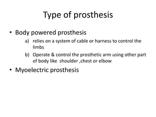 Type of prosthesis
• Body powered prosthesis
a) relies on a system of cable or harness to control the
limbs
b) Operate & control the prosthetic arm using other part
of body like shoulder ,chest or elbow
• Myoelectric prosthesis
 