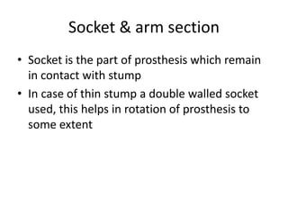 Socket & arm section
• Socket is the part of prosthesis which remain
in contact with stump
• In case of thin stump a double walled socket
used, this helps in rotation of prosthesis to
some extent
 