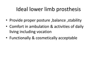 Ideal lower limb prosthesis
• Provide proper posture ,balance ,stability
• Comfort in ambulation & activities of daily
living including vocation
• Functionally & cosmetically acceptable
 