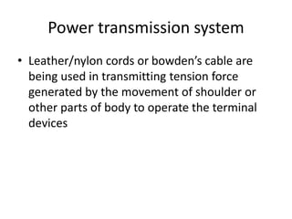 Power transmission system
• Leather/nylon cords or bowden’s cable are
being used in transmitting tension force
generated by the movement of shoulder or
other parts of body to operate the terminal
devices
 