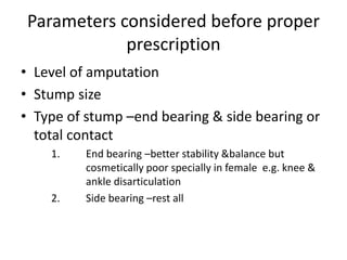 Parameters considered before proper
prescription
• Level of amputation
• Stump size
• Type of stump –end bearing & side bearing or
total contact
1. End bearing –better stability &balance but
cosmetically poor specially in female e.g. knee &
ankle disarticulation
2. Side bearing –rest all
 