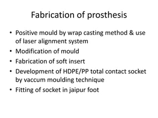 Fabrication of prosthesis
• Positive mould by wrap casting method & use
of laser alignment system
• Modification of mould
• Fabrication of soft insert
• Development of HDPE/PP total contact socket
by vaccum moulding technique
• Fitting of socket in jaipur foot
 