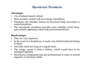 Advantages
• Use of natural muscle stimuli.
• More accurate control with less energy expenditure.
• Eliminates the shoulder harness & decreased body movement to
control prosthesis.
• The myoelectric prosthesis provides more mobility, pinch force,
and cosmetic appearance than body powered prostheses.
Disadvantages
• They are very expensive
• In the event of a breakdown, it needs very skilled technical backup
to repair.
• Also they need servicing on a regular basis
• The energy source is from a battery, which would have to be
recharged regularly.
• Myoelectric components may get dysfunctional in water or around
magnetic or electronic fields.
 