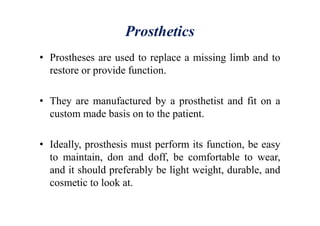 Prosthetics
• Prostheses are used to replace a missing limb and to
restore or provide function.
• They are manufactured by a prosthetist and fit on a
custom made basis on to the patient.
• Ideally, prosthesis must perform its function, be easy
to maintain, don and doff, be comfortable to wear,
and it should preferably be light weight, durable, and
cosmetic to look at.
 