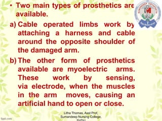 • Two main types of prosthetics are
available.
a) Cable operated limbs work by
attaching a harness and cable
around the opposite shoulder of
the damaged arm.
b) The other form of prosthetics
available are myoelectric arms.
These work by sensing,
via electrode, when the muscles
in the arm moves, causing an
artificial hand to open or close.
Litha Thomas, Asst Prof,
Sumandeep Nursing College,
 