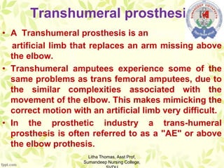 Transhumeral prosthesis
• A Transhumeral prosthesis is an
artificial limb that replaces an arm missing above
the elbow.
• Transhumeral amputees experience some of the
same problems as trans femoral amputees, due to
the similar complexities associated with the
movement of the elbow. This makes mimicking the
correct motion with an artificial limb very difficult.
• In the prosthetic industry a trans-humeral
prosthesis is often referred to as a "AE" or above
the elbow prothesis.
Litha Thomas, Asst Prof,
Sumandeep Nursing College,
 