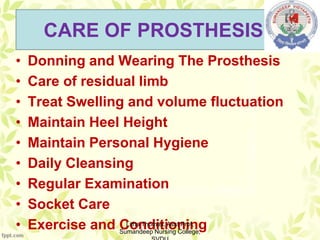 CARE OF PROSTHESIS:-
• Donning and Wearing The Prosthesis
• Care of residual limb
• Treat Swelling and volume fluctuation
• Maintain Heel Height
• Maintain Personal Hygiene
• Daily Cleansing
• Regular Examination
• Socket Care
• Exercise and ConditioningLitha Thomas, Asst Prof,
Sumandeep Nursing College,
 