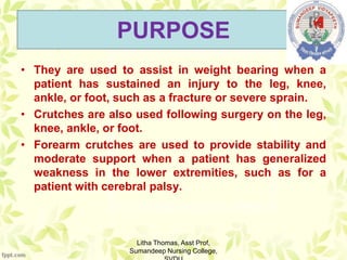 PURPOSE
• They are used to assist in weight bearing when a
patient has sustained an injury to the leg, knee,
ankle, or foot, such as a fracture or severe sprain.
• Crutches are also used following surgery on the leg,
knee, ankle, or foot.
• Forearm crutches are used to provide stability and
moderate support when a patient has generalized
weakness in the lower extremities, such as for a
patient with cerebral palsy.
Litha Thomas, Asst Prof,
Sumandeep Nursing College,
 