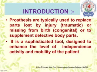 INTRODUCTION :-
• Prosthesis are typically used to replace
parts lost by injury (traumatic) or
missing from birth (congenital) or to
supplement defective body parts.
• It is a sophisticated tool, designed to
enhance the level of independence
activity and mobility of the patient
Litha Thomas, Asst Prof, Sumandeep Nursing College, SVDU
 