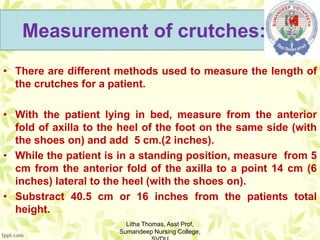 Measurement of crutches:
• There are different methods used to measure the length of
the crutches for a patient.
• With the patient lying in bed, measure from the anterior
fold of axilla to the heel of the foot on the same side (with
the shoes on) and add 5 cm.(2 inches).
• While the patient is in a standing position, measure from 5
cm from the anterior fold of the axilla to a point 14 cm (6
inches) lateral to the heel (with the shoes on).
• Substract 40.5 cm or 16 inches from the patients total
height.
Litha Thomas, Asst Prof,
Sumandeep Nursing College,
 