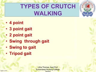 TYPES OF CRUTCH
WALKING
• 4 point
• 3 point gait
• 2 point gait
• Swing through gait
• Swing to gait
• Tripod gait
Litha Thomas, Asst Prof,
Sumandeep Nursing College,
 