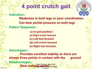 4 point crutch gait
• Indication:-
Weakness in both legs or poor coordination.
Can bear partial pressure on both legs
• Pattern Sequence:-
(a) tri pod position:-
(b) Right crutch forward
(c) Left foot forward
(d) Left crutch forward
(e) Right foot forward.
• Advantages:-
Provides excellent stabilty as there are
always three points in contact with the ground
• Disadvantages:-
Slow walking speed
Litha Thomas, Asst Prof,
Sumandeep Nursing College,
 