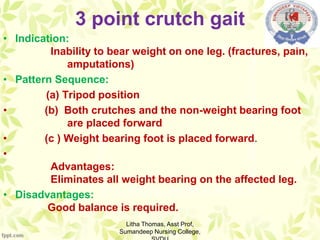 3 point crutch gait
• Indication:
Inability to bear weight on one leg. (fractures, pain,
amputations)
• Pattern Sequence:
(a) Tripod position
• (b) Both crutches and the non-weight bearing foot
are placed forward
• (c ) Weight bearing foot is placed forward.
•
Advantages:
Eliminates all weight bearing on the affected leg.
• Disadvantages:
Good balance is required.
Litha Thomas, Asst Prof,
Sumandeep Nursing College,
 