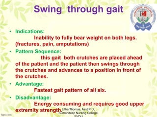 Swing through gait
• Indications:
Inability to fully bear weight on both legs.
(fractures, pain, amputations)
• Pattern Sequence:
this gait both crutches are placed ahead
of the patient and the patient then swings through
the crutches and advances to a position in front of
the crutches.
• Advantage:
Fastest gait pattern of all six.
• Disadvantage:
Energy consuming and requires good upper
extremity strength.Litha Thomas, Asst Prof,
Sumandeep Nursing College,
 