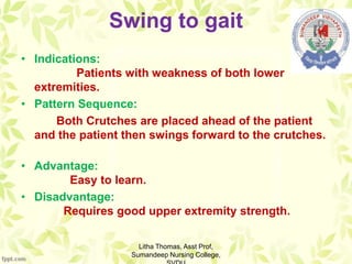Swing to gait
• Indications:
Patients with weakness of both lower
extremities.
• Pattern Sequence:
Both Crutches are placed ahead of the patient
and the patient then swings forward to the crutches.
• Advantage:
Easy to learn.
• Disadvantage:
Requires good upper extremity strength.
Litha Thomas, Asst Prof,
Sumandeep Nursing College,
 
