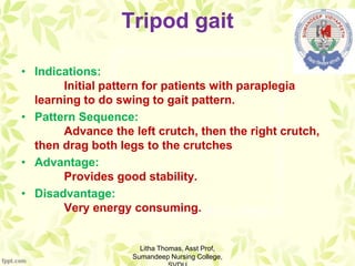 Tripod gait
• Indications:
Initial pattern for patients with paraplegia
learning to do swing to gait pattern.
• Pattern Sequence:
Advance the left crutch, then the right crutch,
then drag both legs to the crutches
• Advantage:
Provides good stability.
• Disadvantage:
Very energy consuming.
Litha Thomas, Asst Prof,
Sumandeep Nursing College,
 