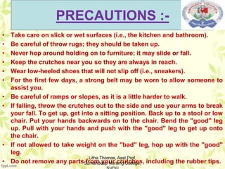 PRECAUTIONS :-
• Take care on slick or wet surfaces (i.e., the kitchen and bathroom).
• Be careful of throw rugs; they should be taken up.
• Never hop around holding on to furniture; it may slide or fall.
• Keep the crutches near you so they are always in reach.
• Wear low-heeled shoes that will not slip off (i.e., sneakers).
• For the first few days, a strong belt may be worn to allow someone to
assist you.
• Be careful of ramps or slopes, as it is a little harder to walk.
• If falling, throw the crutches out to the side and use your arms to break
your fall. To get up, get into a sitting position. Back up to a stool or low
chair. Put your hands backwards on to the chair. Bend the "good" leg
up. Pull with your hands and push with the "good" leg to get up onto
the chair.
• If not allowed to take weight on the "bad" leg, hop up with the "good"
leg.
• Do not remove any parts from your crutches, including the rubber tips.
Litha Thomas, Asst Prof,
Sumandeep Nursing College,
 