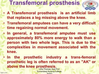 Transfemoral prosthesis
• A Transfemoral prosthesis is an artificial limb
that replaces a leg missing above the knee.
• Transfemoral amputees can have a very difficult
time regaining normal movement.
• In general, a transfemoral amputee must use
approximately 80% more energy to walk than a
person with two whole legs. This is due to the
complexities in movement associated with the
knee.
• In the prosthetic industry a trans-femoral
prosthetic leg is often referred to as an "AK" or
above the knee prosthesis.
Litha Thomas, Asst Prof,
Sumandeep Nursing College,
 