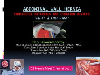 ABDOMINAL WALL HERNIA
PROSTHETIC MATERIALS AND FIXATION DEVICES
CHOICE & CHALLENGES
Dr.S.Easwaramoorthy
MS, FRCS(Edin) ,FRCS (Eng) ,FRCS (Glas), FAES, FIAGES, FMAS
Consultant Surgeon, Lotus Hospital, Erode
EC member, IAGES (South Zone)
Treasurer ASITN & P Chapter
ICS Hernia Meet Chennai 2015
 