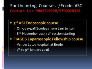 Forthcoming Courses /Erode ASI
Contact Us: 9843328928/9790028328
 3rd ASI Endoscopic course
 On 5 days/all Sundays from 8am to 5pm
 8th November 2015 : 1st session starting
 FIAGES Laparoscopic Fellowship course
 Venue: Lotus hospital, at Erode
 7th to 9th January 2016
 