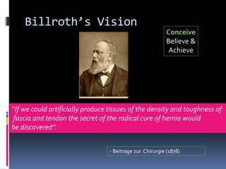 Billroth’s Vision
‘‘If we could artificially produce tissues of the density and toughness of
fascia and tendon the secret of the radical cure of hernia would
be discovered’’.
- Beitrage zur Chirurgie (1878)
Conceive
Believe &
Achieve
 