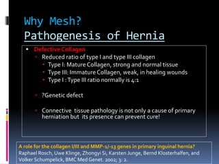 Why Mesh?
Pathogenesis of Hernia
 Defective Collagen
 Reduced ratio of type I and type III collagen
 Type I: MatureCollagen, strong and normal tissue
 Type III: ImmatureCollagen, weak, in healing wounds
 Type I :Type III ratio normally is 4:1
 ?Genetic defect
 Connective tissue pathology is not only a cause of primary
herniation but its presence can prevent cure!
A role for the collagen I/III and MMP-1/-13 genes in primary inguinal hernia?
Raphael Rosch, Uwe Klinge, Zhongyi Si, Karsten Junge, Bernd Klosterhalfen, and
Volker Schumpelick, BMC Med Genet. 2002; 3: 2.
 